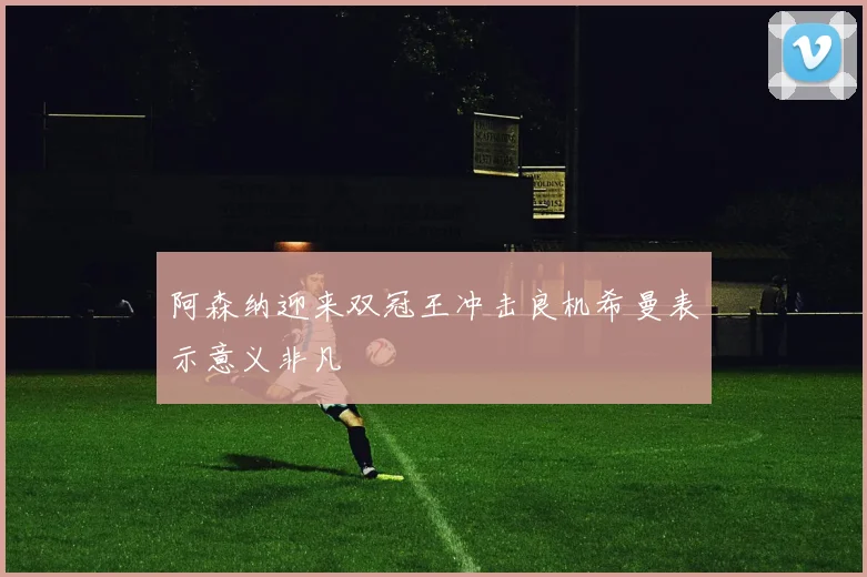 阿森纳迎来双冠王冲击良机希曼表示意义非凡