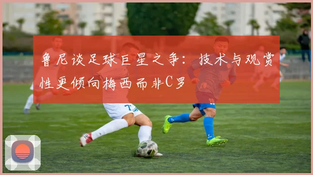 鲁尼谈足球巨星之争：技术与观赏性更倾向梅西而非C罗