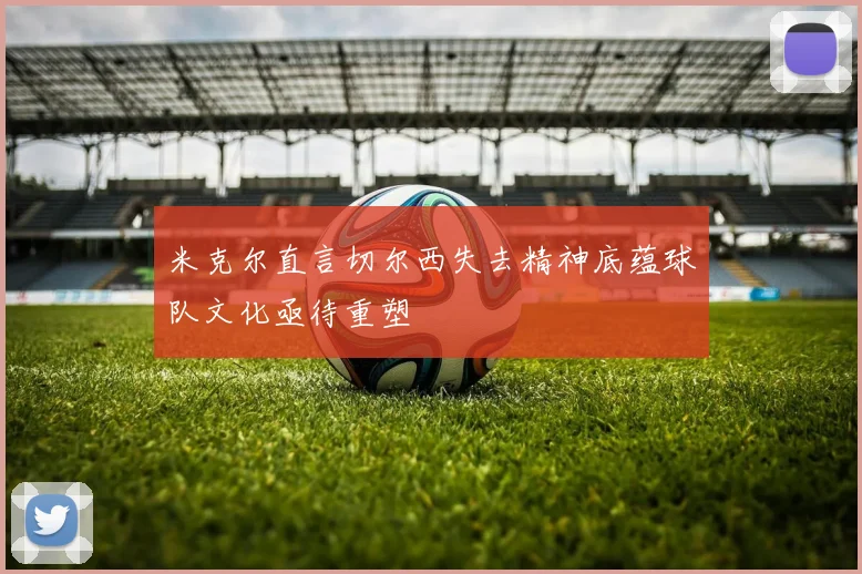米克尔直言切尔西失去精神底蕴球队文化亟待重塑