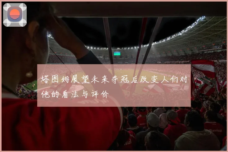 塔图姆展望未来夺冠后改变人们对他的看法与评价