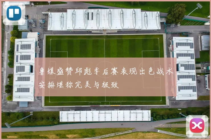 鲁媒盛赞邱彪季后赛表现出色战术安排堪称完美与极致