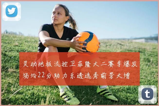 灵动地板流控卫菲隆大二赛季爆发场均22分助力乐透选秀前景大增
