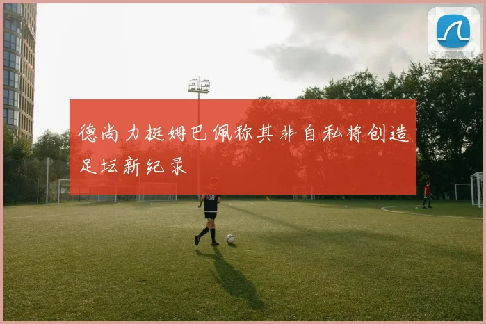 德尚力挺姆巴佩称其非自私将创造足坛新纪录