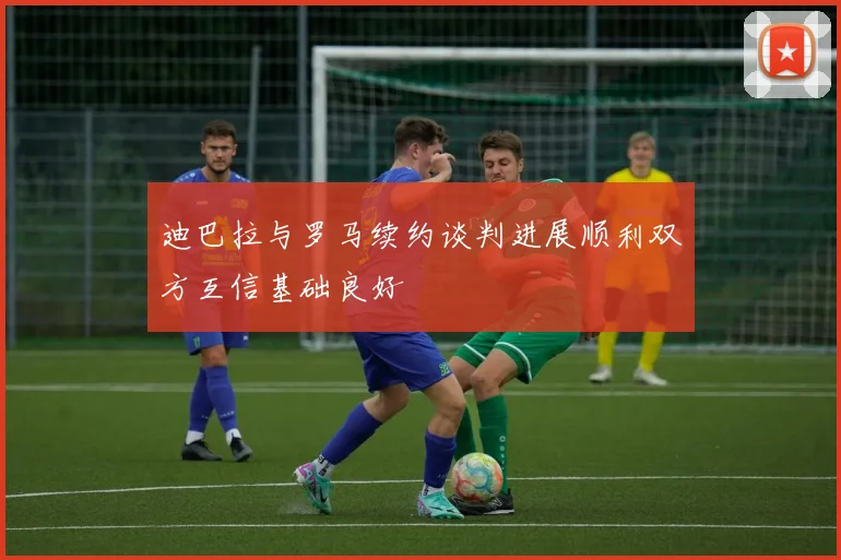 迪巴拉与罗马续约谈判进展顺利双方互信基础良好