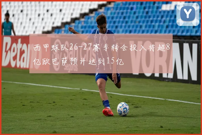 西甲球队26-27赛季转会投入将超8亿欧巴萨预计达到15亿