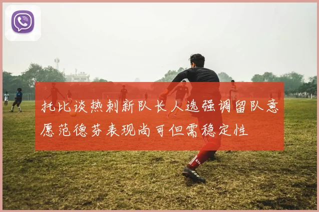 托比谈热刺新队长人选强调留队意愿范德芬表现尚可但需稳定性