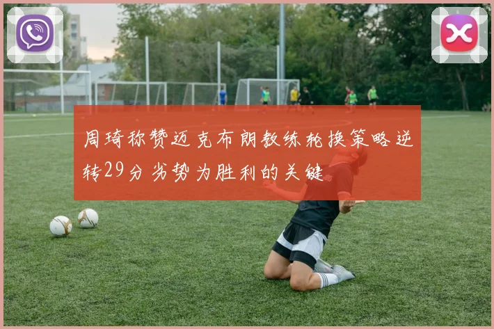 周琦称赞迈克布朗教练轮换策略逆转29分劣势为胜利的关键