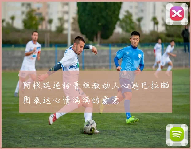 阿根廷逆转晋级激动人心迪巴拉晒图表达心情满满的爱意