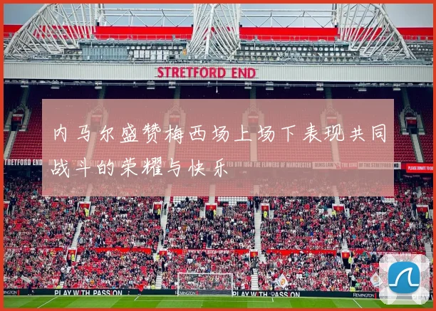 内马尔盛赞梅西场上场下表现共同战斗的荣耀与快乐