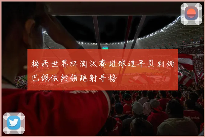 梅西世界杯淘汰赛进球追平贝利姆巴佩依然领跑射手榜