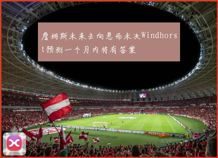 詹姆斯未来去向悬而未决Windhorst预测一个月内将有答案