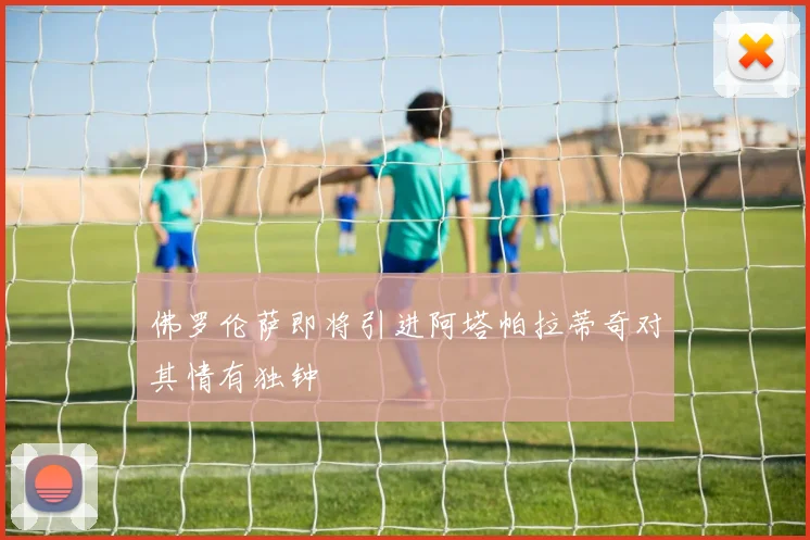佛罗伦萨即将引进阿塔帕拉蒂奇对其情有独钟