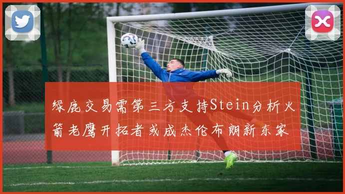 绿鹿交易需第三方支持Stein分析火箭老鹰开拓者或成杰伦布朗新东家