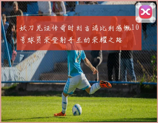 妖刀见证传奇时刻吉诺比利感慨10号球员荣登射手王的荣耀之路