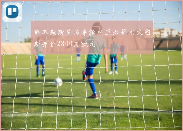 那不勒斯罗马争抢中卫加蒂尤文图斯开价2800万欧元