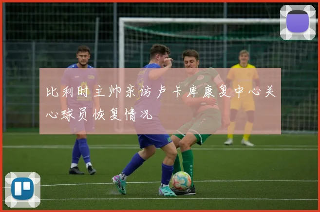 比利时主帅亲访卢卡库康复中心关心球员恢复情况