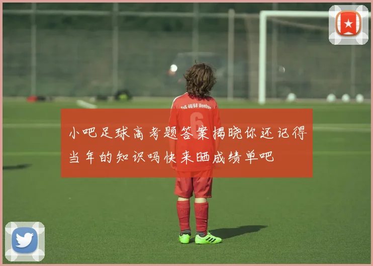 小吧足球高考题答案揭晓你还记得当年的知识吗快来晒成绩单吧