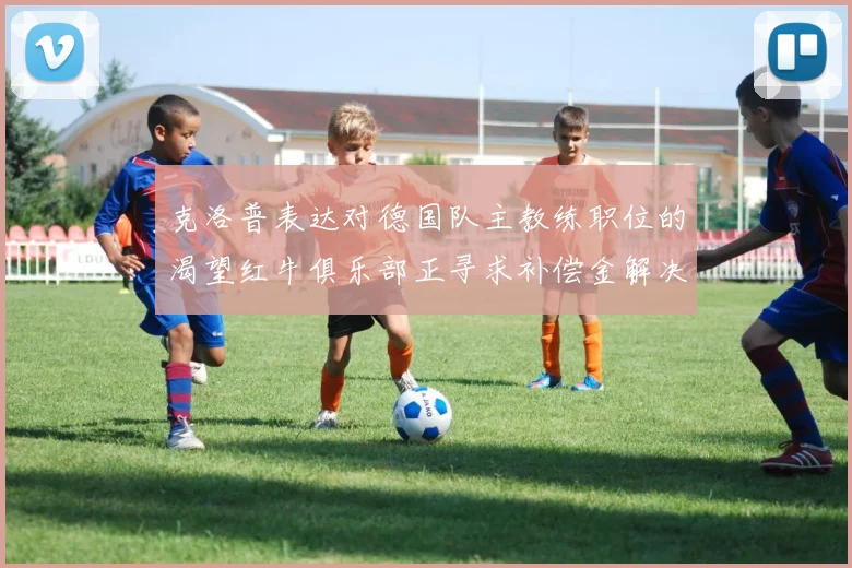 克洛普表达对德国队主教练职位的渴望红牛俱乐部正寻求补偿金解决方案