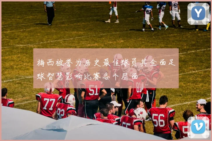 梅西被誉为历史最佳球员其全面足球智慧影响比赛各个层面