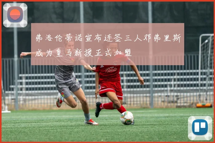 弗洛伦蒂诺宣布连签三人邓弗里斯成为皇马新援正式加盟