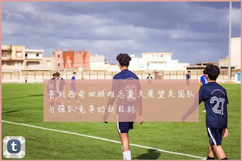 普利西奇回顾难忘夏天展望美国队与强队竞争的新目标
