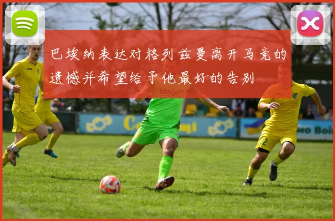 巴埃纳表达对格列兹曼离开马竞的遗憾并希望给予他最好的告别