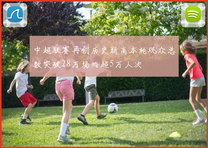 中超联赛再创历史新高本轮观众总数突破28万场均超5万人次